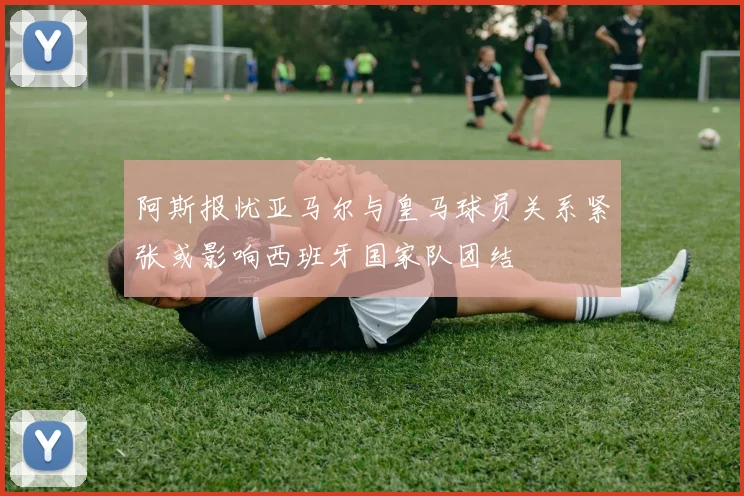 阿斯报忧亚马尔与皇马球员关系紧张或影响西班牙国家队团结
