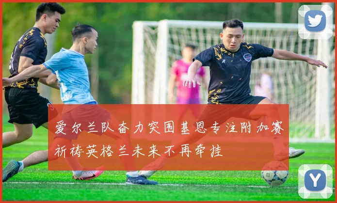 爱尔兰队奋力突围基恩专注附加赛祈祷英格兰未来不再牵挂