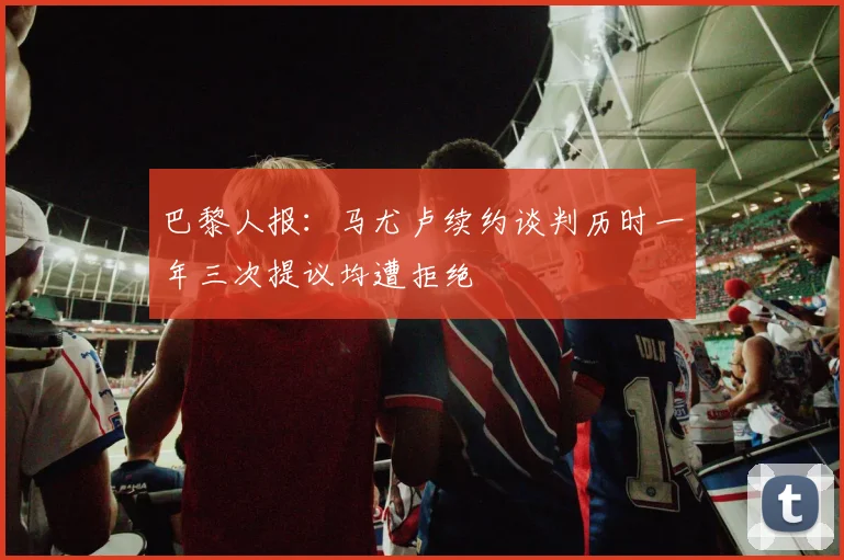 巴黎人报：马尤卢续约谈判历时一年三次提议均遭拒绝