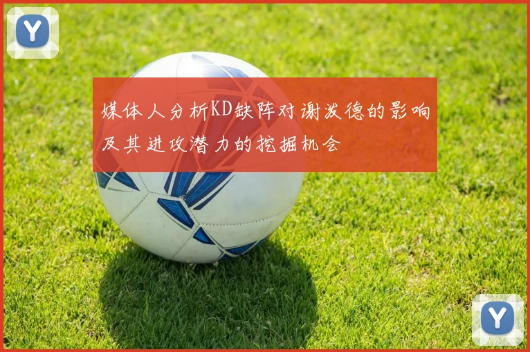 媒体人分析KD缺阵对谢泼德的影响及其进攻潜力的挖掘机会