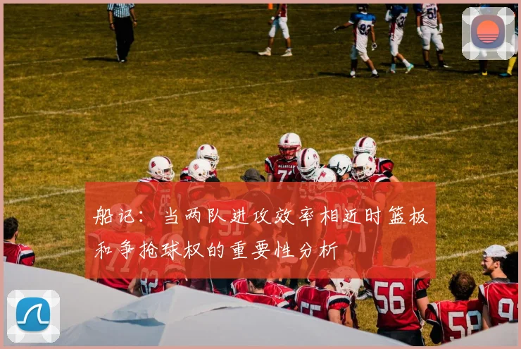船记：当两队进攻效率相近时篮板和争抢球权的重要性分析