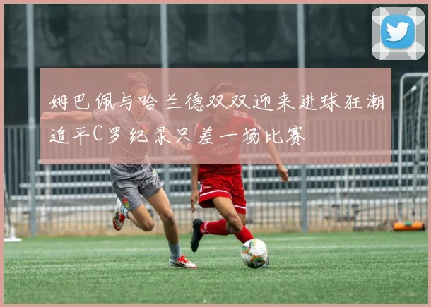 姆巴佩与哈兰德双双迎来进球狂潮追平C罗纪录只差一场比赛