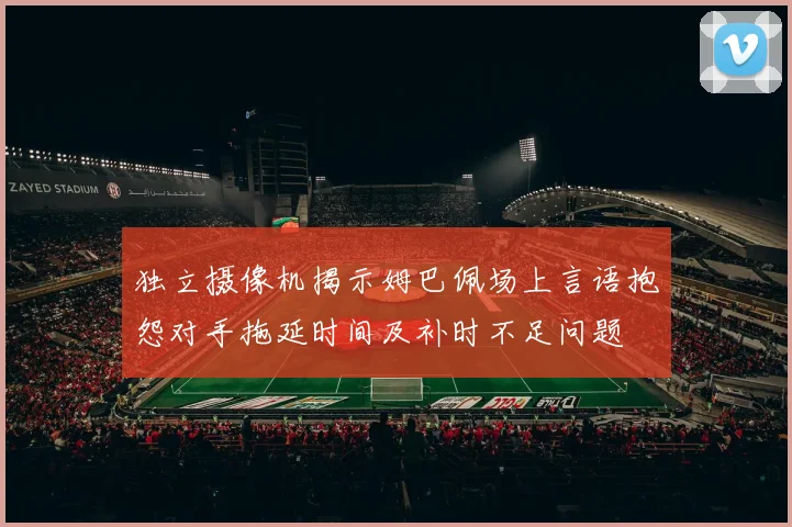独立摄像机揭示姆巴佩场上言语抱怨对手拖延时间及补时不足问题