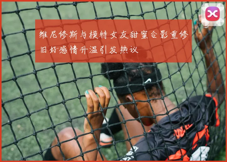 维尼修斯与模特女友甜蜜合影重修旧好感情升温引发热议