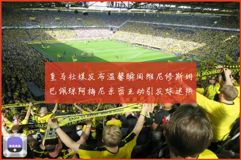 皇马社媒发布温馨瞬间维尼修斯姆巴佩琼阿梅尼亲密互动引发球迷热议