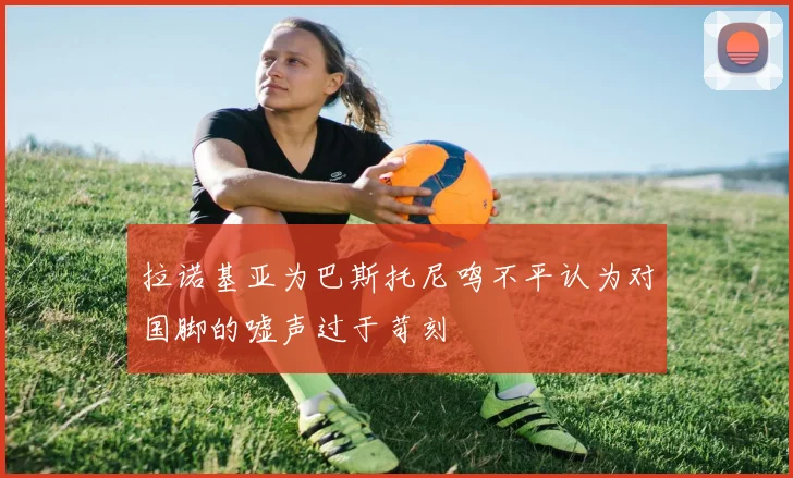 拉诺基亚为巴斯托尼鸣不平认为对国脚的嘘声过于苛刻