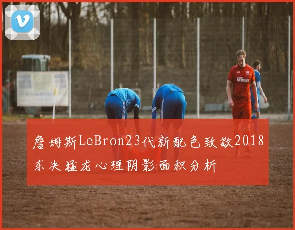 詹姆斯LeBron23代新配色致敬2018东决猛龙心理阴影面积分析
