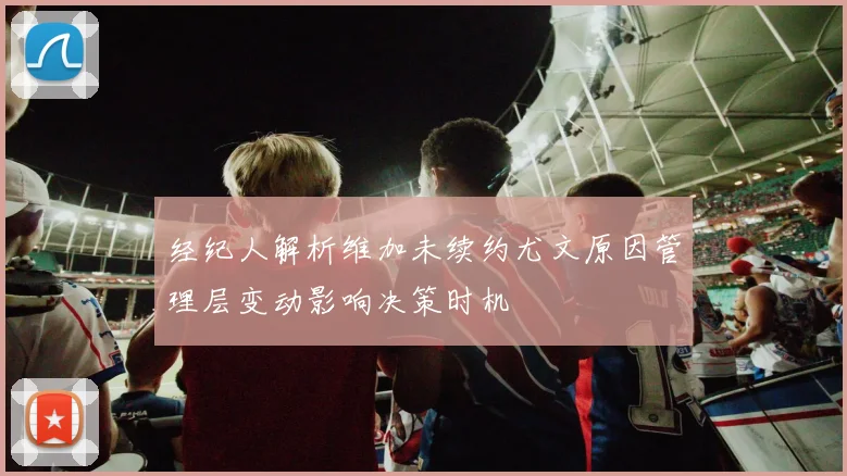 经纪人解析维加未续约尤文原因管理层变动影响决策时机