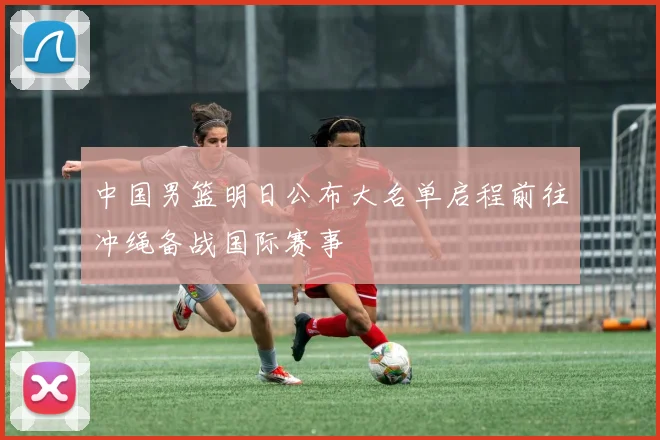 中国男篮明日公布大名单启程前往冲绳备战国际赛事