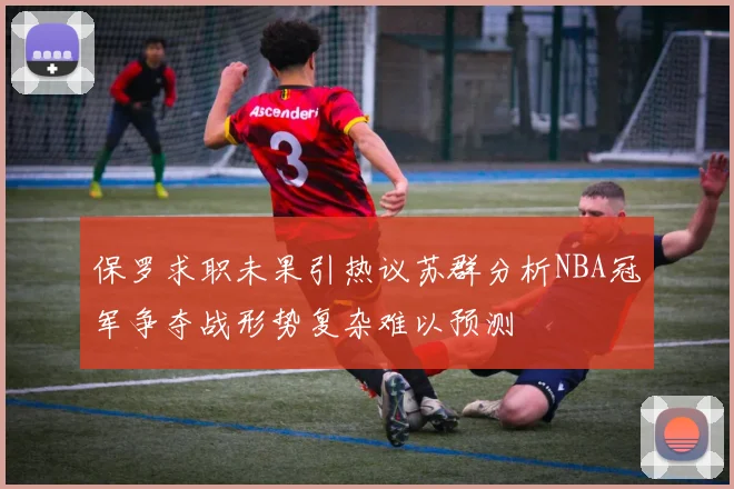 保罗求职未果引热议苏群分析NBA冠军争夺战形势复杂难以预测