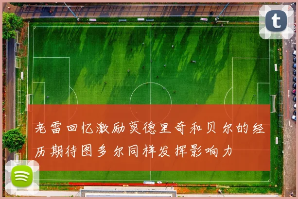 老雷回忆激励莫德里奇和贝尔的经历期待图多尔同样发挥影响力