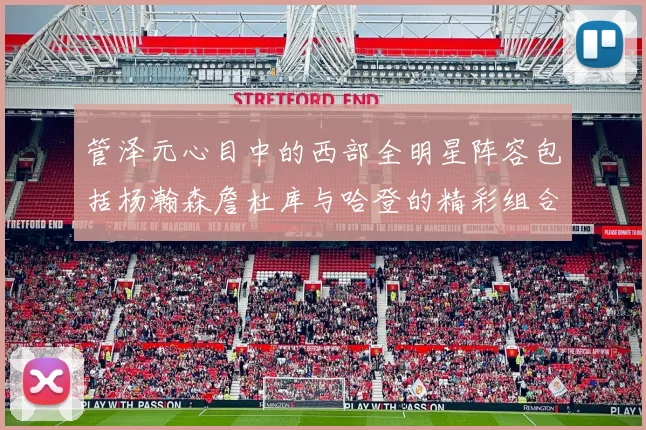 管泽元心目中的西部全明星阵容包括杨瀚森詹杜库与哈登的精彩组合