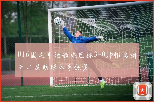 U16国足半场领先巴林3-0帅惟浩梅开二度助球队夺优势