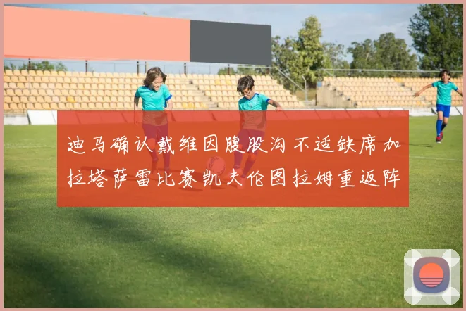 迪马确认戴维因腹股沟不适缺席加拉塔萨雷比赛凯夫伦图拉姆重返阵容