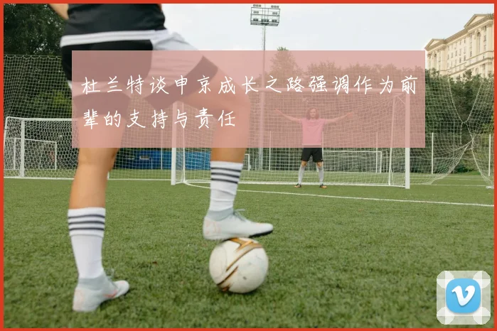 杜兰特谈申京成长之路强调作为前辈的支持与责任
