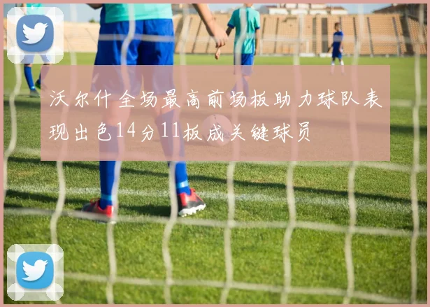 沃尔什全场最高前场板助力球队表现出色14分11板成关键球员