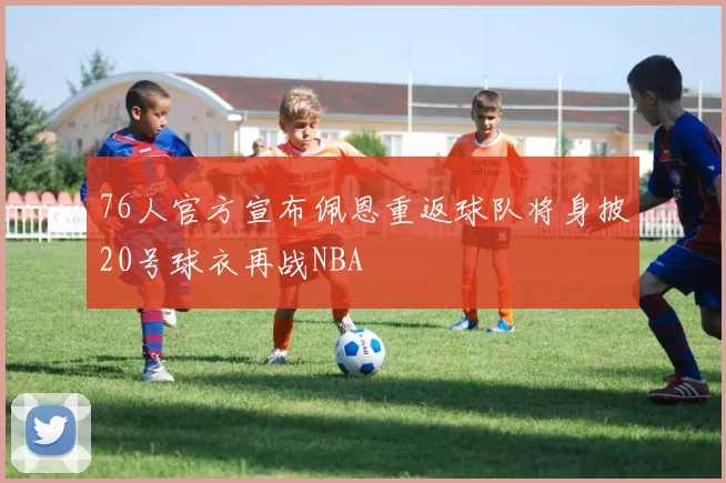 76人官方宣布佩恩重返球队将身披20号球衣再战NBA