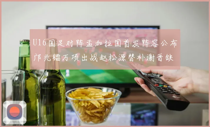 U16国足对阵孟加拉国首发阵容公布邝兆镭万项出战赵松源替补谢晋缺席