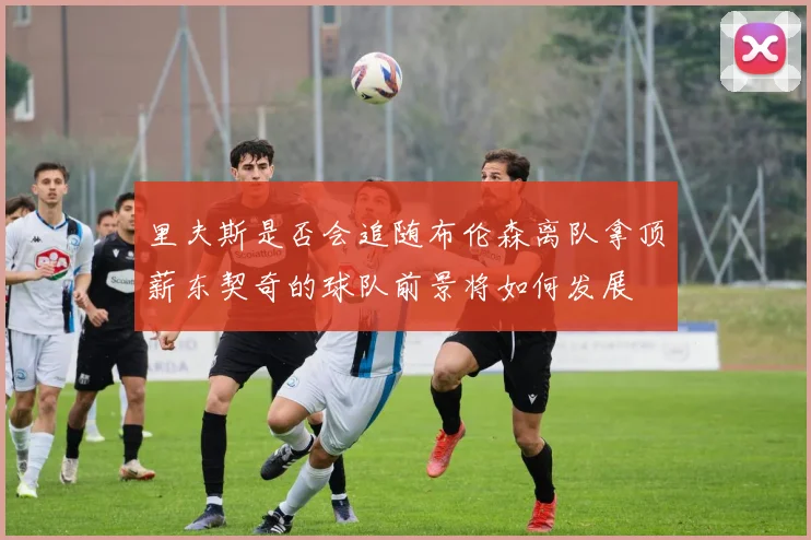 里夫斯是否会追随布伦森离队拿顶薪东契奇的球队前景将如何发展