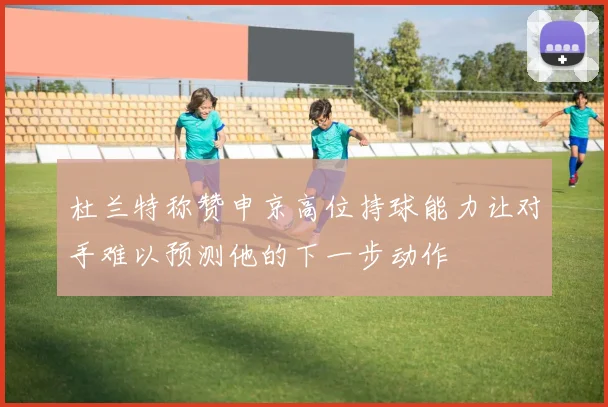 杜兰特称赞申京高位持球能力让对手难以预测他的下一步动作