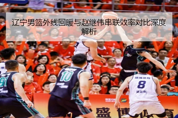 辽宁男篮外线回暖与赵继伟串联效率对比深度解析 | MKSPORTS