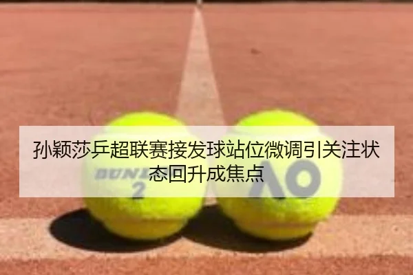 孙颖莎乒超联赛接发球站位微调引关注状态回升成焦点 | mksports